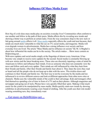 Influence Of Mass Media Essay
How big of a role does mass media play on societies everyday lives? Communities often conform to
one another and follow in the path of their peers. Media affects this by revealing new trends and
showing a better way to perform at certain tasks. From the way consumers shop to the new style or
fad going around media affects it all. Mass media especially affects the youth and teen because, their
minds are much more vulnerable to what the see on TV, social media, and magazine. Media will
even degrade women in advertisements. Media has a strong influence over society and how
everyday lives are lived. The article "Mass Media and its influence on society" By M. A Mughal is
about how influential the media can be to the society. The article makes ... Show more content on
Helpwriting.net ...
With news updates and social media simply at the fingertips of almost every American. It has
become very simple to receive news updates by the second. Social media is constantly blowing up
with new stories and the latest breaking news. These sites are discretely inputting a state of mind for
Americans to follow and influence their minds. Even as someone who does not constantly view the
news and follow each and every update. Their minds are still influenced by what they hear from
their friends and family. After their friends and family hear about it. They share the news they read
or heard and tell the people who do not keep up to date with the news. This trickles down and
continues to their friends and family too. The best way to not be overcome by the media and too
influenced is to review different sources and look at different approaches from other news sites or
channels. Media uses the vulnerable minds of the youth to their advantage. Kids and teenagers often
find themselves spending a lot of time in front of a TV and on their phones. Although magazines and
newspaper and going out of style, Phones have very quickly filled their spots. Making it that much
easier for the youth to be manipulated by mass media. Media quickly starts new trends by showing
celebrities in advertisements wearing a new brand of clothing. After the youth sees their role model
wearing something new, they immediately want
... Get more on HelpWriting.net ...
 
