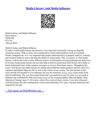 Media Literacy And Media Influence
Media Literacy and Media Influence
Raven Reyes
HUM/186
8/21/18
Allyson Wells
Media Literacy and Media Influence
In today's world media literacy has become a very important commodity among our digitally
connected society. With so many users connected to social media mediums such as Facebook,
Twitter, Instagram etc. it is very important that people understand how to properly analyze, evaluate,
and interpret media as well as develop the ability to create media. This, in essence, is what media
literacy is about and with so many different sources of information streaming through our daily lives
all at once, being media literate can not only help us discern actual facts from fiction, but it helps us
better understand some of the complex messages we receive from these sources. Throughout this
essay I will discuss my media literacy by talking about different media products and how they have
impacted and helped shape my life as well as the culture of our society. The first product in this
essay and the first product to ever influence me was the numerous Spider–Man comic books from
Marvel publishing. The very first comic books that I encountered in my life came in a two pack at
Walmart and contained the 30th anniversary issue of The Amazing Spider–Man and Spider–Man:
Maximum Carnage issue 13. Of course, when I first received these comics, I was only infatuated
with the pictures but after reading these comics and collecting a few more, I became entranced and
inspired by the tales
... Get more on HelpWriting.net ...
 