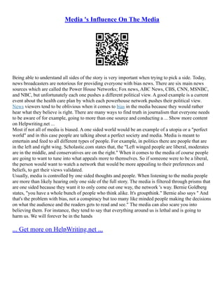 Media 's Influence On The Media
Being able to understand all sides of the story is very important when trying to pick a side. Today,
news broadcasters are notorious for providing everyone with bias news. There are six main news
sources which are called the Power House Networks; Fox news, ABC News, CBS, CNN, MSNBC,
and NBC, but unfortunately each one pushes a different political view. A good example is a current
event about the health care plan by which each powerhouse network pushes their political view.
News viewers tend to be oblivious when it comes to bias in the media because they would rather
hear what they believe is right. There are many ways to find truth in journalism that everyone needs
to be aware of for example, going to more than one source and conducting a ... Show more content
on Helpwriting.net ...
Most if not all of media is biased. A one sided world would be an example of a utopia or a "perfect
world" and in this case people are talking about a perfect society and media. Media is meant to
entertain and feed to all different types of people. For example, in politics there are people that are
in the left and right wing. Scholastic.com states that, the "Left winged people are liberal, moderates
are in the middle, and conservatives are on the right." When it comes to the media of course people
are going to want to tune into what appeals more to themselves. So if someone were to be a liberal,
the person would want to watch a network that would be more appealing to their preferences and
beliefs, to get their views validated.
Usually, media is controlled by one sided thoughts and people. When listening to the media people
are more than likely hearing only one side of the full story. The media is filtered through prisms that
are one sided because they want it to only come out one way, the network 's way. Bernie Goldberg
states, "you have a whole bunch of people who think alike. It's groupthink." Bernie also says " And
that's the problem with bias, not a conspiracy but too many like minded people making the decisions
on what the audience and the readers gets to read and see." The media can also scare you into
believing them. For instance, they tend to say that everything around us is lethal and is going to
harm us. We will forever be in the hands
... Get more on HelpWriting.net ...
 