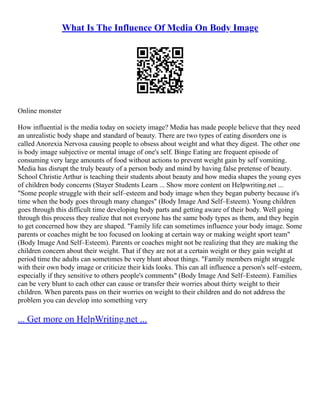 What Is The Influence Of Media On Body Image
Online monster
How influential is the media today on society image? Media has made people believe that they need
an unrealistic body shape and standard of beauty. There are two types of eating disorders one is
called Anorexia Nervosa causing people to obsess about weight and what they digest. The other one
is body image subjective or mental image of one's self. Binge Eating are frequent episode of
consuming very large amounts of food without actions to prevent weight gain by self vomiting.
Media has disrupt the truly beauty of a person body and mind by having false pretense of beauty.
School Christie Arthur is teaching their students about beauty and how media shapes the young eyes
of children body concerns (Stayer Students Learn ... Show more content on Helpwriting.net ...
"Some people struggle with their self–esteem and body image when they began puberty because it's
time when the body goes through many changes" (Body Image And Self–Esteem). Young children
goes through this difficult time developing body parts and getting aware of their body. Well going
through this process they realize that not everyone has the same body types as them, and they begin
to get concerned how they are shaped. "Family life can sometimes influence your body image. Some
parents or coaches might be too focused on looking at certain way or making weight sport team"
(Body Image And Self–Esteem). Parents or coaches might not be realizing that they are making the
children concern about their weight. That if they are not at a certain weight or they gain weight at
period time the adults can sometimes be very blunt about things. "Family members might struggle
with their own body image or criticize their kids looks. This can all influence a person's self–esteem,
especially if they sensitive to others people's comments" (Body Image And Self–Esteem). Families
can be very blunt to each other can cause or transfer their worries about thirty weight to their
children. When parents pass on their worries on weight to their children and do not address the
problem you can develop into something very
... Get more on HelpWriting.net ...
 