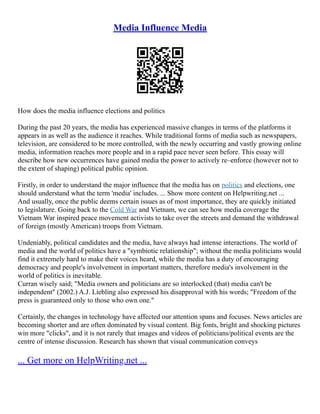 Media Influence Media
How does the media influence elections and politics
During the past 20 years, the media has experienced massive changes in terms of the platforms it
appears in as well as the audience it reaches. While traditional forms of media such as newspapers,
television, are considered to be more controlled, with the newly occurring and vastly growing online
media, information reaches more people and in a rapid pace never seen before. This essay will
describe how new occurrences have gained media the power to actively re–enforce (however not to
the extent of shaping) political public opinion.
Firstly, in order to understand the major influence that the media has on politics and elections, one
should understand what the term 'media' includes. ... Show more content on Helpwriting.net ...
And usually, once the public deems certain issues as of most importance, they are quickly initiated
to legislature. Going back to the Cold War and Vietnam, we can see how media coverage the
Vietnam War inspired peace movement activists to take over the streets and demand the withdrawal
of foreign (mostly American) troops from Vietnam.
Undeniably, political candidates and the media, have always had intense interactions. The world of
media and the world of politics have a "symbiotic relationship"; without the media politicians would
find it extremely hard to make their voices heard, while the media has a duty of encouraging
democracy and people's involvement in important matters, therefore media's involvement in the
world of politics is inevitable.
Curran wisely said; "Media owners and politicians are so interlocked (that) media can't be
independent" (2002.) A.J. Liebling also expressed his disapproval with his words; "Freedom of the
press is guaranteed only to those who own one."
Certainly, the changes in technology have affected our attention spans and focuses. News articles are
becoming shorter and are often dominated by visual content. Big fonts, bright and shocking pictures
win more "clicks", and it is not rarely that images and videos of politicians/political events are the
centre of intense discussion. Research has shown that visual communication conveys
... Get more on HelpWriting.net ...
 