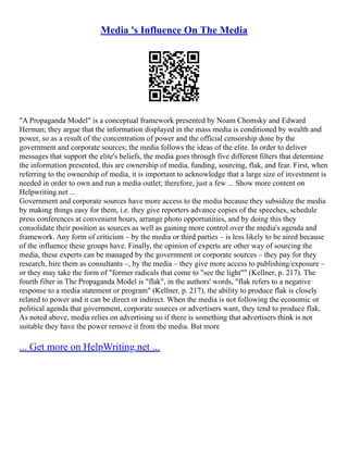 Media 's Influence On The Media
"A Propaganda Model" is a conceptual framework presented by Noam Chomsky and Edward
Herman; they argue that the information displayed in the mass media is conditioned by wealth and
power, so as a result of the concentration of power and the official censorship done by the
government and corporate sources; the media follows the ideas of the elite. In order to deliver
messages that support the elite's beliefs, the media goes through five different filters that determine
the information presented, this are ownership of media, funding, sourcing, flak, and fear. First, when
referring to the ownership of media, it is important to acknowledge that a large size of investment is
needed in order to own and run a media outlet; therefore, just a few ... Show more content on
Helpwriting.net ...
Government and corporate sources have more access to the media because they subsidize the media
by making things easy for them, i.e. they give reporters advance copies of the speeches, schedule
press conferences at convenient hours, arrange photo opportunities, and by doing this they
consolidate their position as sources as well as gaining more control over the media's agenda and
framework. Any form of criticism – by the media or third parties – is less likely to be aired because
of the influence these groups have. Finally, the opinion of experts are other way of sourcing the
media, these experts can be managed by the government or corporate sources – they pay for they
research, hire them as consultants –, by the media – they give more access to publishing/exposure –
or they may take the form of "former radicals that come to "see the light"" (Kellner, p. 217). The
fourth filter in The Propaganda Model is "flak", in the authors' words, "flak refers to a negative
response to a media statement or program" (Kellner, p. 217), the ability to produce flak is closely
related to power and it can be direct or indirect. When the media is not following the economic or
political agenda that government, corporate sources or advertisers want, they tend to produce flak.
As noted above, media relies on advertising so if there is something that advertisers think is not
suitable they have the power remove it from the media. But more
... Get more on HelpWriting.net ...
 