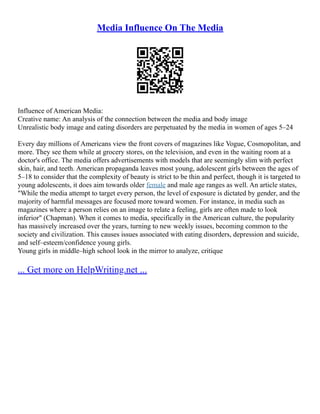 Media Influence On The Media
Influence of American Media:
Creative name: An analysis of the connection between the media and body image
Unrealistic body image and eating disorders are perpetuated by the media in women of ages 5–24
Every day millions of Americans view the front covers of magazines like Vogue, Cosmopolitan, and
more. They see them while at grocery stores, on the television, and even in the waiting room at a
doctor's office. The media offers advertisements with models that are seemingly slim with perfect
skin, hair, and teeth. American propaganda leaves most young, adolescent girls between the ages of
5–18 to consider that the complexity of beauty is strict to be thin and perfect, though it is targeted to
young adolescents, it does aim towards older female and male age ranges as well. An article states,
"While the media attempt to target every person, the level of exposure is dictated by gender, and the
majority of harmful messages are focused more toward women. For instance, in media such as
magazines where a person relies on an image to relate a feeling, girls are often made to look
inferior" (Chapman). When it comes to media, specifically in the American culture, the popularity
has massively increased over the years, turning to new weekly issues, becoming common to the
society and civilization. This causes issues associated with eating disorders, depression and suicide,
and self–esteem/confidence young girls.
Young girls in middle–high school look in the mirror to analyze, critique
... Get more on HelpWriting.net ...
 