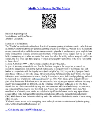 Media 's Influence On The Media
Research Topic Proposal
Maria Gamez and Ross Warner
Andrews University
Statement of the Problem
The "Media" or medium is defined and described by encompassing television, music, radio, Internet
and the newspaper to effectively communicate to populations worldwide. With all these mediums to
ensure communication and information to communities globally, it has become a great staple in how
many conduct their lives and communicate to others. While many would suggest that we are to not
believe everything we read or see, could that mean that it has the ability to have a negative effect on
some? And if so what age, demographic or social group could be considered to be more vulnerable
to these effects?
Melissa A. Milkie (1999) ... Show more content on Helpwriting.net ...
In general, the respondents indicated that the feminine images in the magazine presented an
unrealistic appearance, both in the style of clothing and in the perfection of their faces, hair and
bodies in comparison with the largely imperfect local girls" (p. 198). Alyson Kay Spurgas (2005)
also stated, "influences on body–image perception among participants take many forms. The main
influences were location or environment, family, friends/peers, men, individual psychology, cultural
background, race or ethnicity, and media imagery" (p. 305). Peers have a great impact with how
girls view themselves. Friends or peers are supposed to be a big support system and what they say is
greatly taken accounted for. Ethnicity can be correlated with friends and peers. Girls who have
friends that are of the same ethnicity may also have concerns with their body image, because they
are comparing themselves to how they look like. Alyson Kay Spurgas (2005) states that, "the
combination of ethnicity and media not only had a significant influence on the way a participant
perceived her body, but seemed to form the distinct origin of beauty standards for participants"
(308). Girls look at how their own ethnicity looks like and when this is in the media, it has a strong
effect on girls.
While this matter seems to be an ongoing issue and topic of conversation the reality is that young
girls, within all cultural backgrounds are
... Get more on HelpWriting.net ...
 