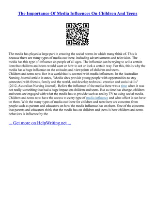 The Importance Of Media Influences On Children And Teens
The media has played a large part in creating the social norms in which many think of. This is
because there are many types of media out there, including advertisements and television. The
media has this type of influence on people of all ages. The influence can be trying to sell a certain
item that children and teens would want or how to act or look a certain way. For this, this is why the
media has a huge influence on the attitudes and viewpoints of children and teens.
Children and teens now live in a world that is covered with media influences. In the Australian
Nursing Journal article it states, "Media sites provide young people with opportunities to stay
connected with friends, family and the world, and develop technical, creative and social skills"
(2012, Australian Nursing Journal). Before the influence of the media there was a time when it was
not really something that had a huge impact on children and teens. But as time has change, children
and teens are engaged with what the media has to provide such as reality TV to using social media.
Children and teens now have the access to every type of media influence and what affect it can have
on them. With the many types of media out there for children and teen there are concerns from
people such as parents and educators on how the media influence has on them. One of the concerns
that parents and educators think that the media has on children and teens is how children and teens
behaviors is influence by the
... Get more on HelpWriting.net ...
 
