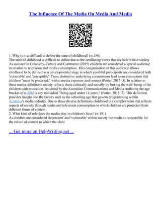 The Influence Of The Media On Media And Media
1. Why is it so difficult to define the state of childhood? (w.180)
The state of childhood is difficult to define due to the conflicting views that are held within society.
As outlined in Creativity, Culture and Commerce (2015) children are considered a special audience
in relation to television and media consumption. This categorisation of this audience allows
childhood to be defined as a developmental stage in which youthful participants are considered both
'vulnerable' and 'corruptible'. These distinctive underlying connotations lead to an assumption that
children "must be protected," within media exposure and content (Potter, 2015: 3). In relation to
these media definitions society reflects these culturally and socially by linking the well–being of the
children with protection. As stated by the Australian Communications and Media Authority the age
bracket of a child is any individual "being aged under 14 years," (Potter, 2015: 7). This definition
provides insight into the factors such as the schooling age that govern programming within
Australia's media industry. Due to these diverse definitions childhood is a complex term that reflects
aspects of society through media and television consumption in which children are protected from
different forms of content.
2. What kind of role does the media play in children's lives? (w.191)
As children are considered 'dependent' and 'vulnerable' within society the media is responsible for
the nature of content to which the child
... Get more on HelpWriting.net ...
 