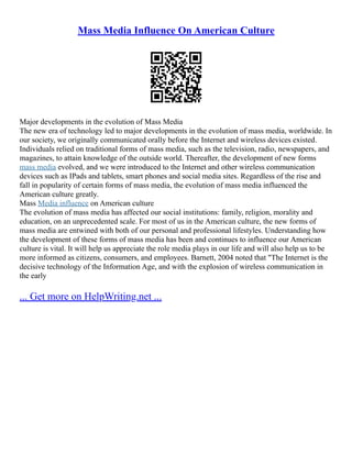 Mass Media Influence On American Culture
Major developments in the evolution of Mass Media
The new era of technology led to major developments in the evolution of mass media, worldwide. In
our society, we originally communicated orally before the Internet and wireless devices existed.
Individuals relied on traditional forms of mass media, such as the television, radio, newspapers, and
magazines, to attain knowledge of the outside world. Thereafter, the development of new forms
mass media evolved, and we were introduced to the Internet and other wireless communication
devices such as IPads and tablets, smart phones and social media sites. Regardless of the rise and
fall in popularity of certain forms of mass media, the evolution of mass media influenced the
American culture greatly.
Mass Media influence on American culture
The evolution of mass media has affected our social institutions: family, religion, morality and
education, on an unprecedented scale. For most of us in the American culture, the new forms of
mass media are entwined with both of our personal and professional lifestyles. Understanding how
the development of these forms of mass media has been and continues to influence our American
culture is vital. It will help us appreciate the role media plays in our life and will also help us to be
more informed as citizens, consumers, and employees. Barnett, 2004 noted that "The Internet is the
decisive technology of the Information Age, and with the explosion of wireless communication in
the early
... Get more on HelpWriting.net ...
 