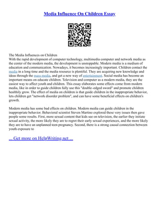 Media Influence On Children Essay
The Media Influences on Children
With the rapid development of computer technology, multimedia computer and network media as
the center of the modern media, the development is unstoppable. Modern media is a medium of
education and communication. Nowadays, it becomes increasingly important. Children contact the
media in a long time and the media resource is plentiful. They are acquiring new knowledge and
ideas through the mass media, and get a new way of entertainment. Social media has become an
important means on educate children. Television and computer as a modern media, they are the
easiest way to affect youth and children. This essay elaborates some effects come from modern
media, like in order to guide children fully use this "double–edged sword" and promote children
healthily grow. The effect of media on children is that guide children in the inappropriate behavior,
lets children get "network disorder problem", and can have some beneficial effects on children's
growth.
Modern media has some bad effects on children. Modern media can guide children in the
inappropriate behavior. Behavioral scientist Steven Martino explored these very issues then gave
people some results. First, more sexual content that kids see on television, the earlier they initiate
sexual activity, the more likely they are to regret their early sexual experiences, and the more likely
they are to have an unplanned teen pregnancy. Second, there is a strong causal connection between
youth exposure to
... Get more on HelpWriting.net ...
 
