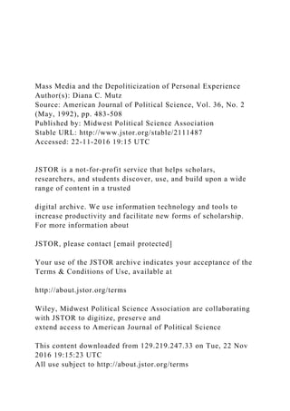 Mass Media and the Depoliticization of Personal Experience
Author(s): Diana C. Mutz
Source: American Journal of Political Science, Vol. 36, No. 2
(May, 1992), pp. 483-508
Published by: Midwest Political Science Association
Stable URL: http://www.jstor.org/stable/2111487
Accessed: 22-11-2016 19:15 UTC
JSTOR is a not-for-profit service that helps scholars,
researchers, and students discover, use, and build upon a wide
range of content in a trusted
digital archive. We use information technology and tools to
increase productivity and facilitate new forms of scholarship.
For more information about
JSTOR, please contact [email protected]
Your use of the JSTOR archive indicates your acceptance of the
Terms & Conditions of Use, available at
http://about.jstor.org/terms
Wiley, Midwest Political Science Association are collaborating
with JSTOR to digitize, preserve and
extend access to American Journal of Political Science
This content downloaded from 129.219.247.33 on Tue, 22 Nov
2016 19:15:23 UTC
All use subject to http://about.jstor.org/terms
 