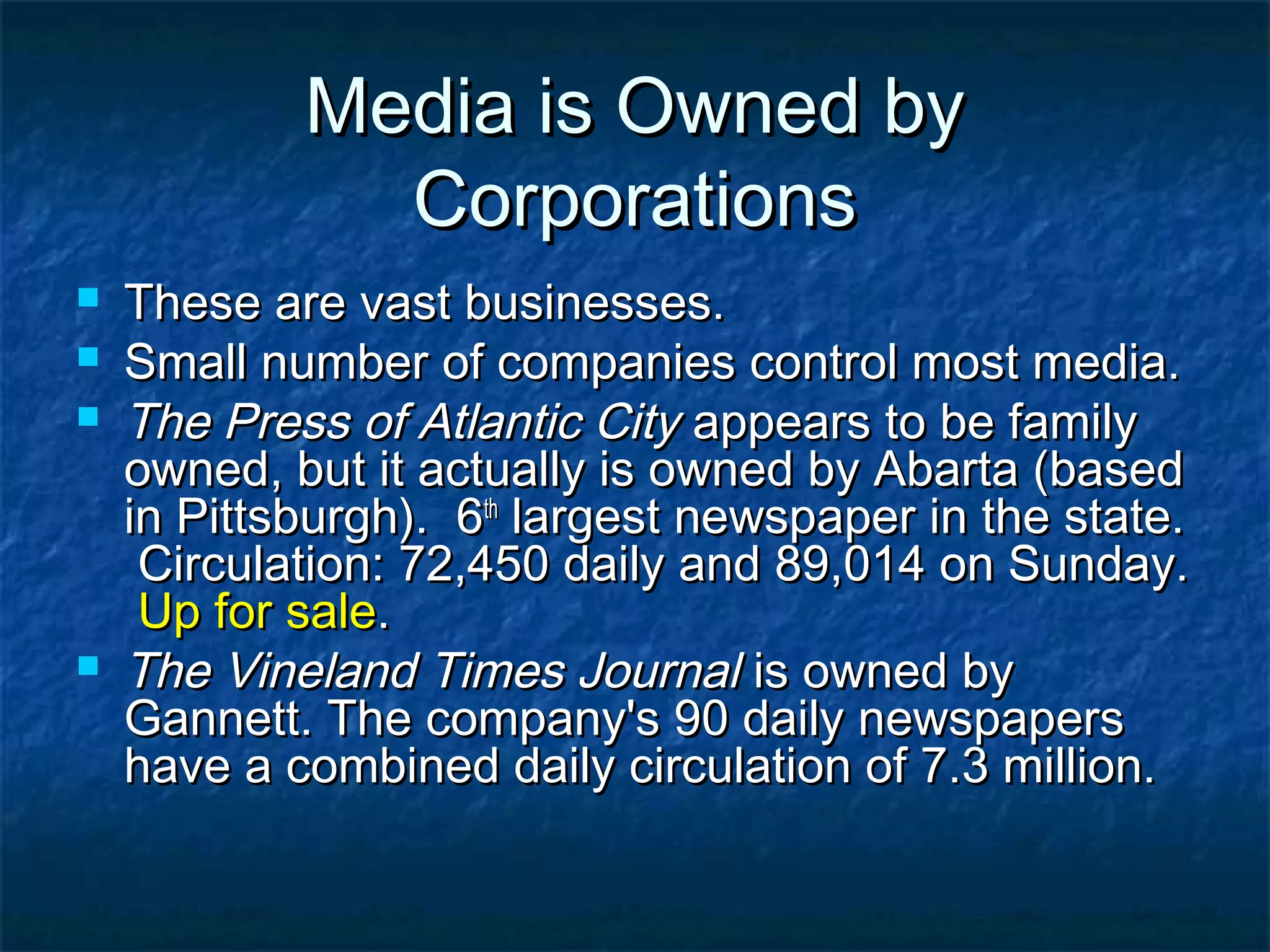 Media is Owned byMedia is Owned by
CorporationsCorporations
 These are vast businesses.These are vast businesses.
 Small number of companies control most media.Small number of companies control most media.
 The Press of Atlantic CityThe Press of Atlantic City appears to be familyappears to be family
owned, but it actually is owned by Abarta (basedowned, but it actually is owned by Abarta (based
in Pittsburgh). 6in Pittsburgh). 6thth
largest newspaper in the state.largest newspaper in the state.
Circulation: 72,450 daily and 89,014 on Sunday.Circulation: 72,450 daily and 89,014 on Sunday.
Up for saleUp for sale..
 The Vineland Times JournalThe Vineland Times Journal is owned byis owned by
Gannett. The company's 90 daily newspapersGannett. The company's 90 daily newspapers
have a combined daily circulation of 7.3 million.have a combined daily circulation of 7.3 million.
 