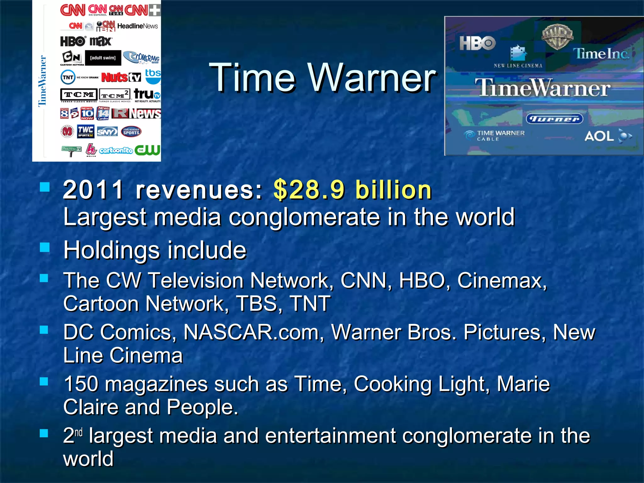 Time WarnerTime Warner
 2011 revenues:2011 revenues: $28.9 billion$28.9 billion
Largest media conglomerate in the worldLargest media conglomerate in the world
 Holdings includeHoldings include
 The CW Television Network, CNN, HBO, Cinemax,The CW Television Network, CNN, HBO, Cinemax,
Cartoon Network, TBS, TNTCartoon Network, TBS, TNT
 DC Comics, NASCAR.com, Warner Bros. Pictures, NewDC Comics, NASCAR.com, Warner Bros. Pictures, New
Line CinemaLine Cinema
 150 magazines such as Time, Cooking Light, Marie150 magazines such as Time, Cooking Light, Marie
Claire and People.Claire and People.
 22ndnd
largest media and entertainment conglomerate in thelargest media and entertainment conglomerate in the
worldworld
 