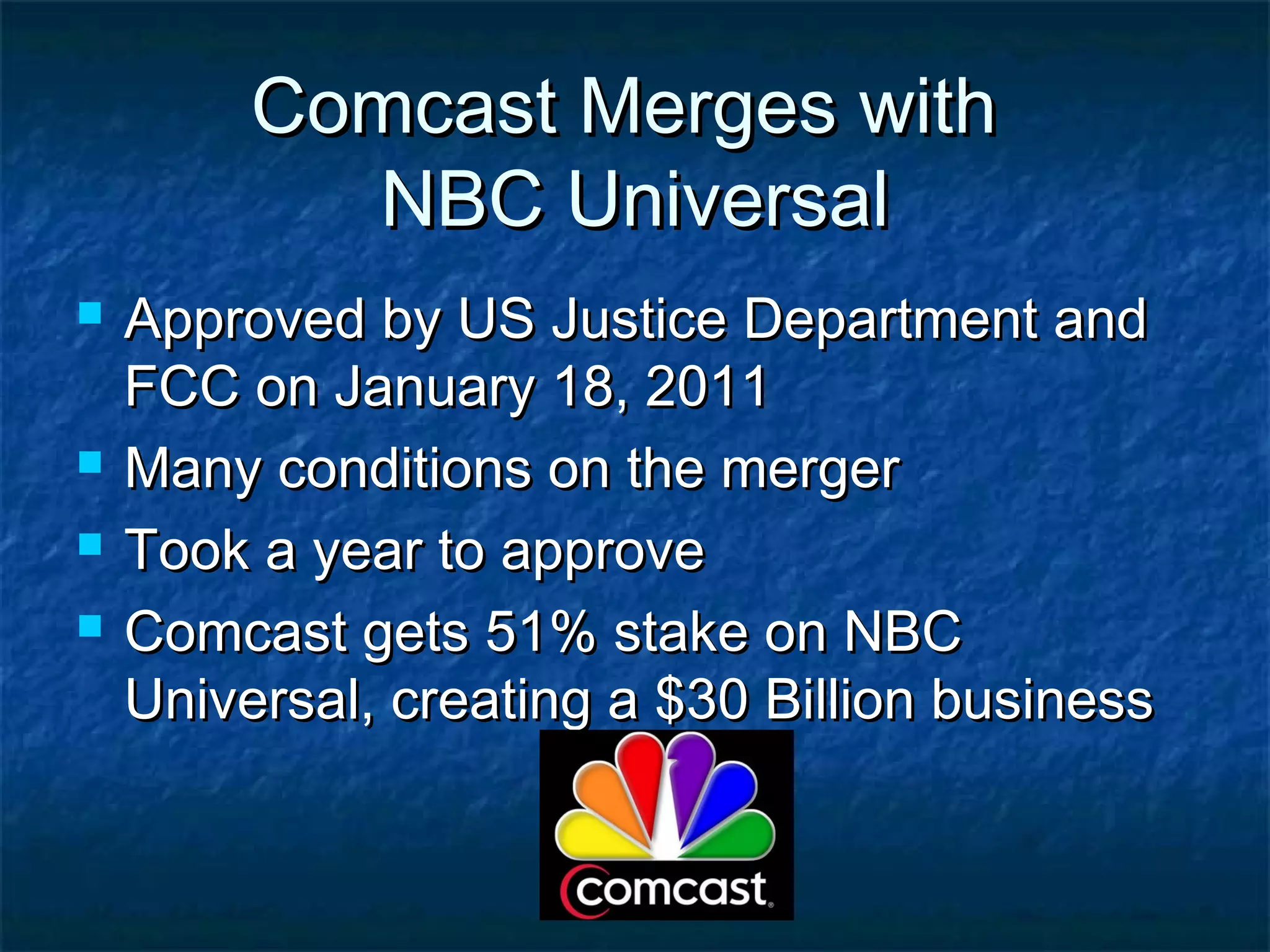 Comcast Merges withComcast Merges with
NBC UniversalNBC Universal
 Approved by US Justice Department andApproved by US Justice Department and
FCC on January 18, 2011FCC on January 18, 2011
 Many conditions on the mergerMany conditions on the merger
 Took a year to approveTook a year to approve
 Comcast gets 51% stake on NBCComcast gets 51% stake on NBC
Universal, creating a $30 Billion businessUniversal, creating a $30 Billion business
 