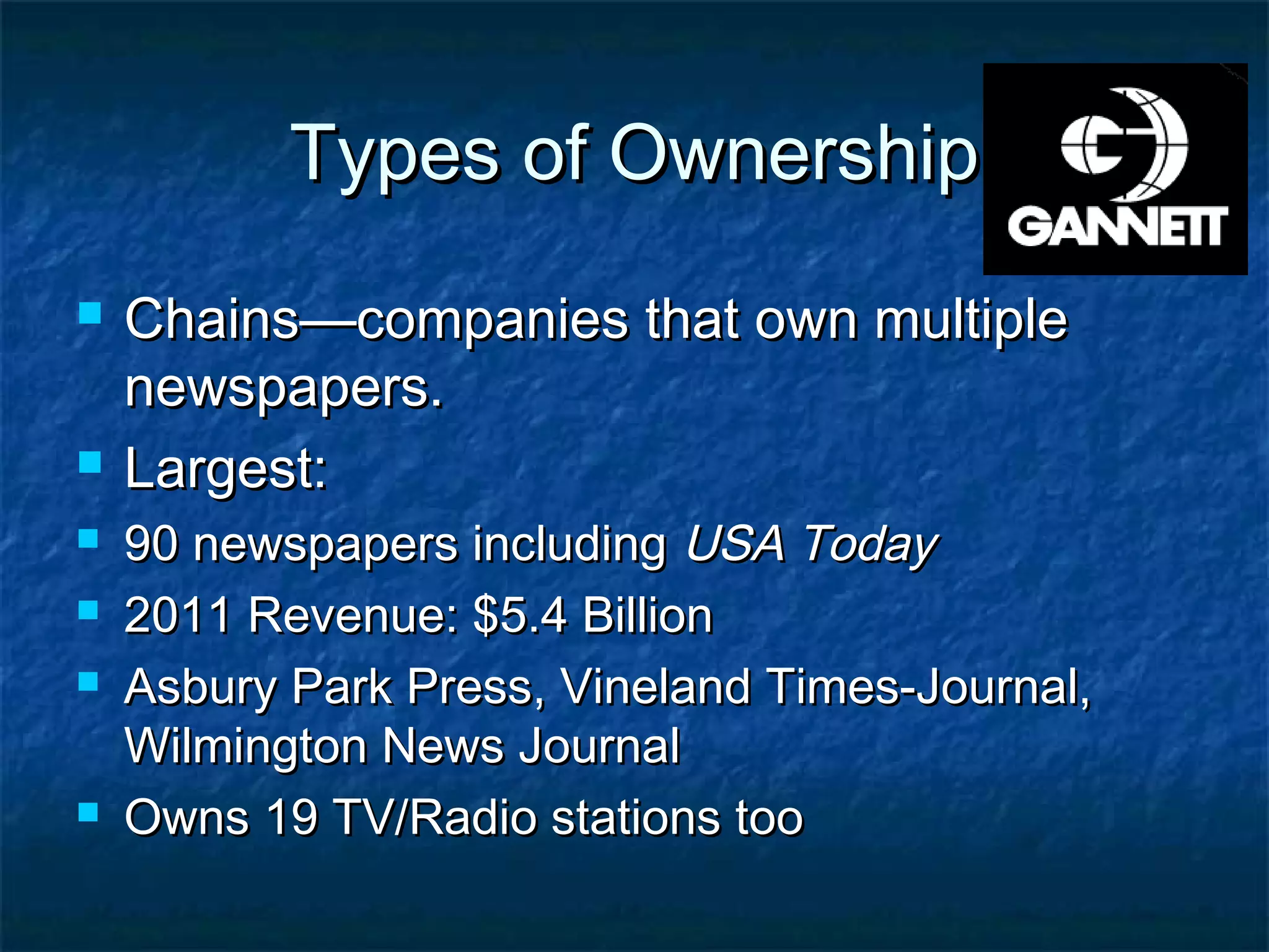 Types of OwnershipTypes of Ownership
 Chains—companies that own multipleChains—companies that own multiple
newspapers.newspapers.
 Largest:Largest:
 90 newspapers including90 newspapers including USA TodayUSA Today
 2011 Revenue: $5.4 Billion2011 Revenue: $5.4 Billion
 Asbury Park Press, Vineland Times-Journal,Asbury Park Press, Vineland Times-Journal,
Wilmington News JournalWilmington News Journal
 Owns 19 TV/Radio stations tooOwns 19 TV/Radio stations too
 