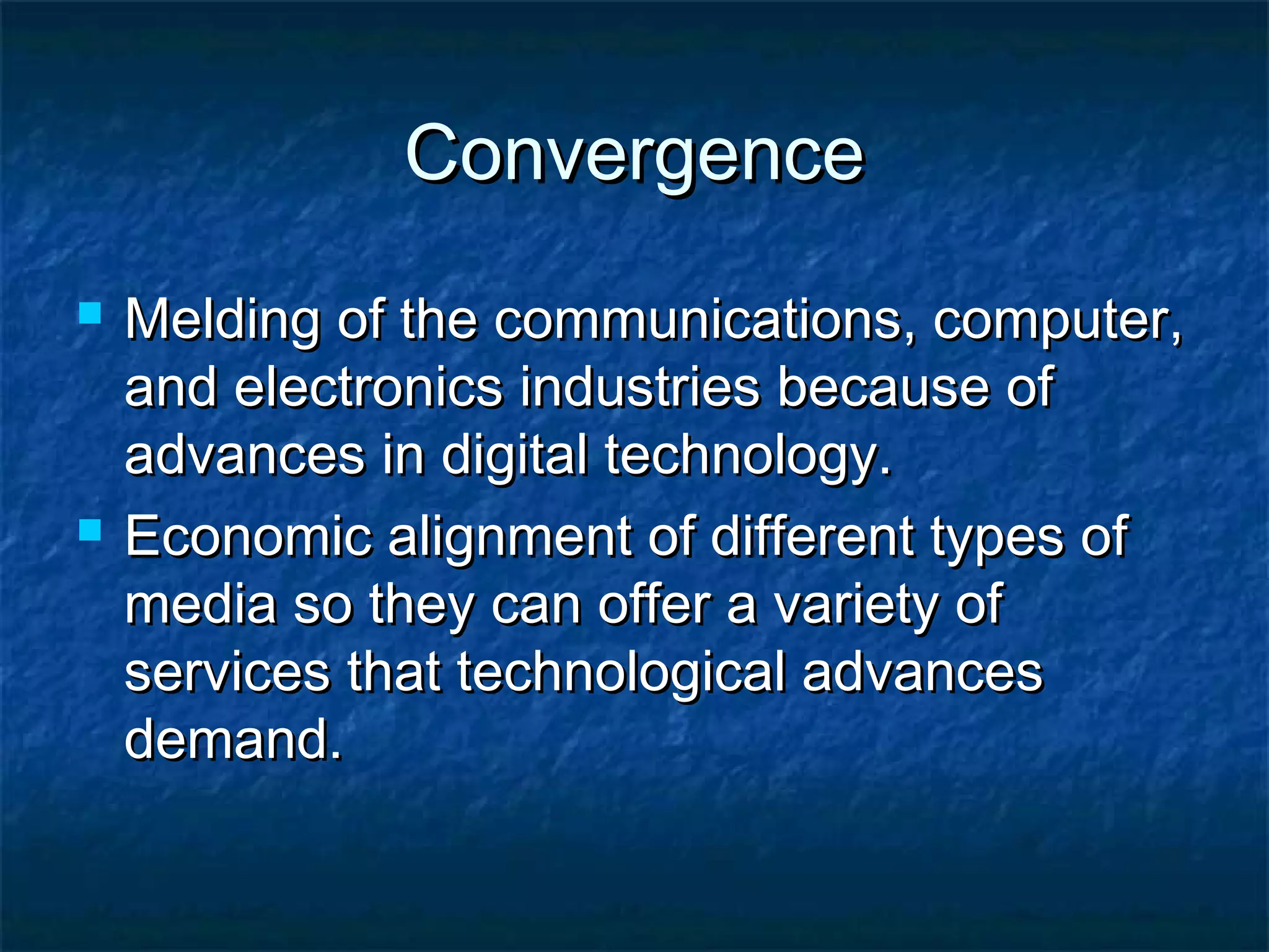 ConvergenceConvergence
 Melding of the communications, computer,Melding of the communications, computer,
and electronics industries because ofand electronics industries because of
advances in digital technology.advances in digital technology.
 Economic alignment of different types ofEconomic alignment of different types of
media so they can offer a variety ofmedia so they can offer a variety of
services that technological advancesservices that technological advances
demand.demand.
 