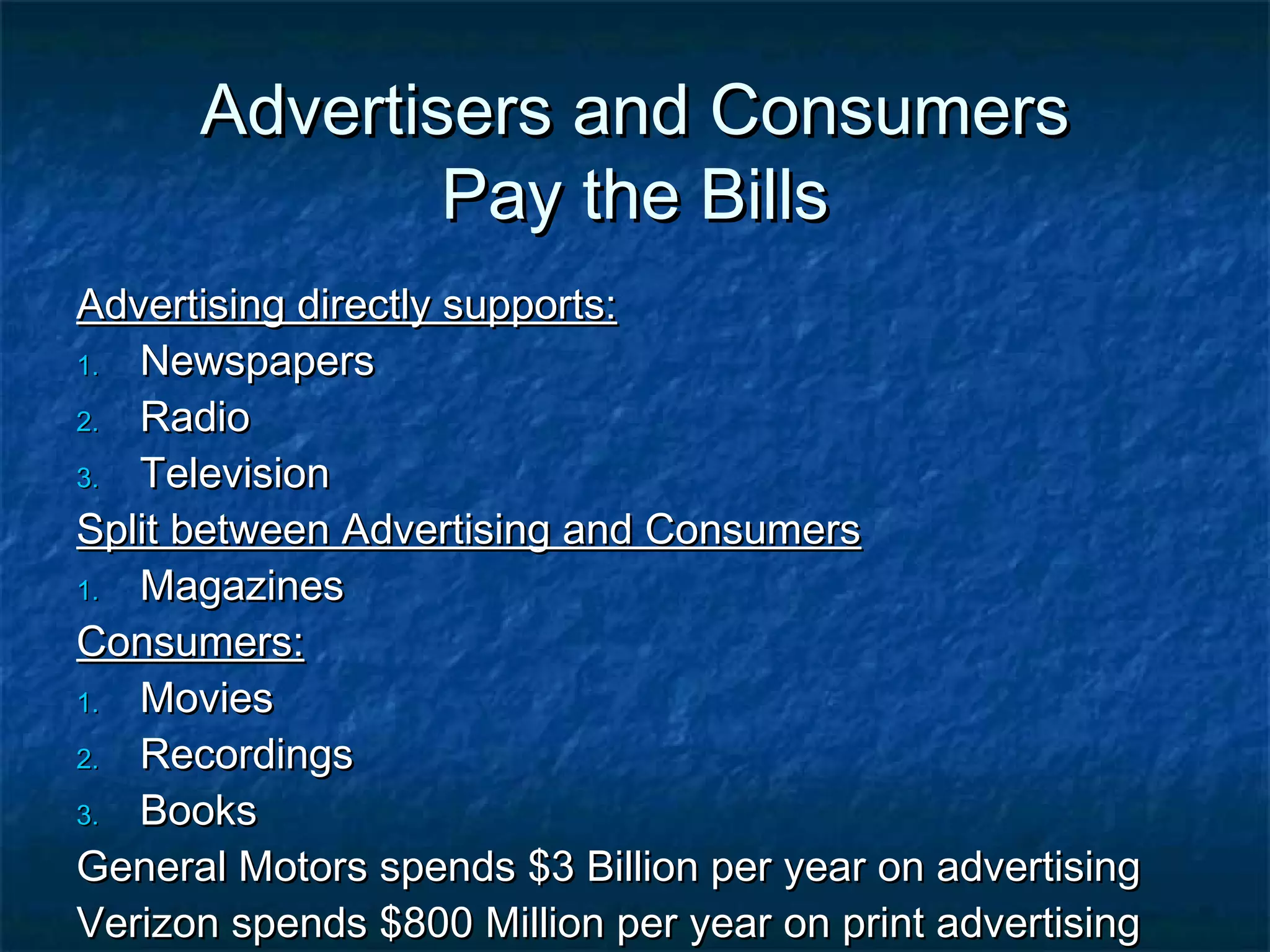 Advertisers and ConsumersAdvertisers and Consumers
Pay the BillsPay the Bills
Advertising directly supports:Advertising directly supports:
1.1. NewspapersNewspapers
2.2. RadioRadio
3.3. TelevisionTelevision
Split between Advertising and ConsumersSplit between Advertising and Consumers
1.1. MagazinesMagazines
Consumers:Consumers:
1.1. MoviesMovies
2.2. RecordingsRecordings
3.3. BooksBooks
General Motors spends $3 Billion per year on advertisingGeneral Motors spends $3 Billion per year on advertising
Verizon spends $800 Million per year on print advertisingVerizon spends $800 Million per year on print advertising
 