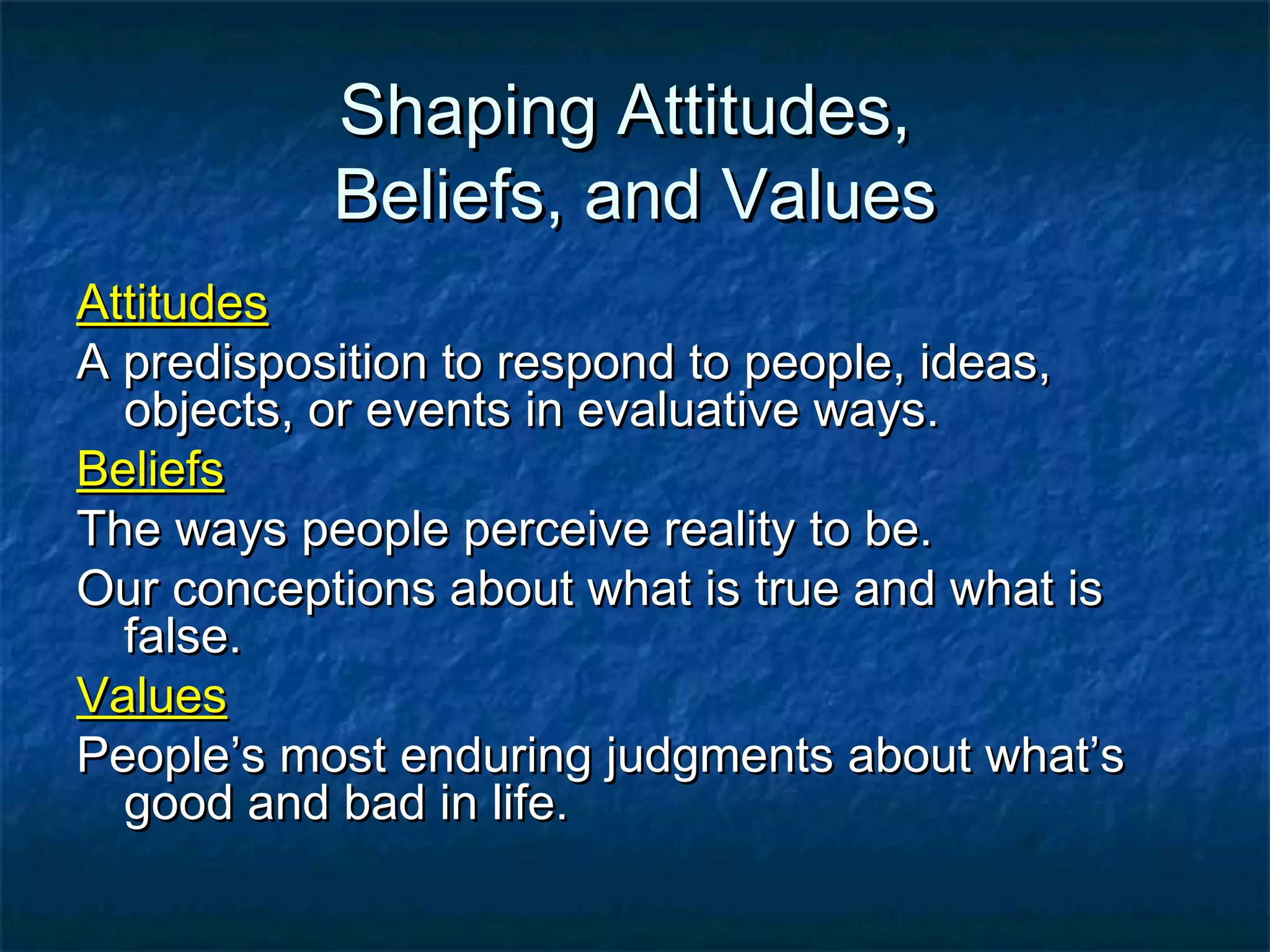 Shaping Attitudes,Shaping Attitudes,
Beliefs, and ValuesBeliefs, and Values
AttitudesAttitudes
A predisposition to respond to people, ideas,A predisposition to respond to people, ideas,
objects, or events in evaluative ways.objects, or events in evaluative ways.
BeliefsBeliefs
The ways people perceive reality to be.The ways people perceive reality to be.
Our conceptions about what is true and what isOur conceptions about what is true and what is
false.false.
ValuesValues
People’s most enduring judgments about what’sPeople’s most enduring judgments about what’s
good and bad in life.good and bad in life.
 