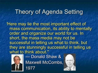 Theory of Agenda SettingTheory of Agenda Setting
““Here may lie the most important effect ofHere may lie the most important effect of
mass communication, its ability to mentallymass communication, its ability to mentally
order and organize our world for us. Inorder and organize our world for us. In
short, the mass media may not beshort, the mass media may not be
successful in telling us what to think, butsuccessful in telling us what to think, but
they are stunningly successful in telling usthey are stunningly successful in telling us
what to think about."what to think about."
— Donald Shaw &— Donald Shaw &
Maxwell McCombs,Maxwell McCombs,
19771977
 