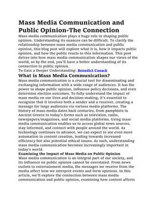 Mass Media Communication and
Public Opinion-The Connection
Mass media communication plays a huge role in shaping public
opinion. Understanding its nuances can be difficult. To clarify the
relationship between mass media communication and public
opinion, this blog post will explore what it is, how it impacts public
opinion, and how the public reacts to this information. This post
delves into how mass media communication shapes our views of the
world, so by the end, you'll have a better understanding of its
connection to public opinion.
To Gain a Deeper Understanding: Benedict Cusack
What is Mass Media Communication?
Mass media communication is a crucial tool for disseminating and
exchanging information with a wide range of audiences. It has the
power to shape public opinion, influence policy decisions, and even
determine election outcomes. To fully understand the impact of
mass media on our lives and decision-making, it's essential to
recognize that it involves both a sender and a receiver, creating a
message for large audiences via various media platforms. The
history of mass media dates back centuries, from pamphlets in
Ancient Greece to today's forms such as television, radio,
newspapers/magazines, and social media platforms. Using mass
media communication enables us to access global news sources,
stay informed, and connect with people around the world. As
technology continues to advance, we can expect to see even more
automation in content creation, leading towards increased
efficiency but also potential ethical issues. As such, understanding
mass media communication becomes increasingly important in
today's world.
Examining the Impact of Mass Media on Public Opinion
Mass media communication is an integral part of our society, and
its influence on public opinion cannot be overstated. From news
outlets to entertainment media, the messages we receive from the
media affect how we interpret events and form opinions. In this
article, we'll explore the connection between mass media
communication and public opinion, examining how content affects
 