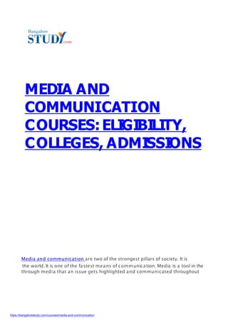 MEDIA AND
COMMUNICATION
COURSES:ELIGIBILITY,
COLLEGES, ADMISSIONS
Media and communication are two of the strongest pillars of society. It is
through media that an issue gets highlighted and communicated throughout
the world. It is one of the fastest means of communication. Media is a tool in the
https://bangalorestudy.com/courses/media-and-communication
 