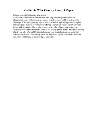 California Wine Country Research Paper
Enjoy a taste of California s wine country
A visit to California Wine Country can be a very interesting experience and
educational. Many of the region s wineries offer free tours and free tastings. The
landscape of the wine growing region offers the visitor a picturesque of the region,
and featuring a number of restaurants offering a variety of cuisine from California
with a wide selection of local wines. You can spend a relaxing day touring the
vineyards with a break to sample some of the locally grown wines. Be careful driving
after trying a lot of wine! California laws are very strict about driving under the
influence of alcohol. Fortunately, there are wine tours by bus, limousine, and train
that allow you to taste as much wine as you want
 
