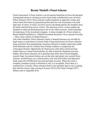 Bernie Madoff s Ponzi Scheme
Fraud Assessment A Ponzi scheme is an investment fraud that involves the payment
of purported returns to existing investors from funds contributed by new investors
(Ponzi Schemes 2013). Ponzi schemes enable fraudsters to approach victims and
solicit funds from them by guaranteeing that their low risk investments will yield
high rates of return. In return, investors receive dividends paid by the fraudster from
the funds solicited from newer victims. The attraction of new victims enables the
fraudster to make dividend payments to his or her older investors, which stimulates
the legitimacy of the investment company. A prime example of a Ponzi scheme is
Bernie Madoff and Bernie L. Madoff Investment Securities. Over a period of twenty
... Show more content on Helpwriting.net ...
Like other fraudsters, Ponzi schemers require a financial pressure not solvable by
legal means as motivation to commit fraud. Financial pressures for Ponzi schemers
range anywhere from maintaining a luxurious lifestyle to simply improving wealth.
Scott Rothstein stole $1.4 billion from Florida residents to compensate his
extravagant lifestyle. Opportunity for fraud occurs when their current position
enables them to commit fraud and they are able to keep the illegimate activities
hidden. Most Ponzi schemers are in positions that allow them to knowledgably
commit fraud. Investment brokers are not the only individuals who commit Ponzi
schemes. Gerald Payne was a church pastor who stole $20 million and deposited
funds under the $10,000 limit into personal bank accounts. When the crime is
complete, fraudsters justify to themselves why it is acceptable. Since there is a
constant flow of money, Ponzi schemers believe the mentality that no one is getting
hurt until the money stops coming in (Lauren 2014) (The Fraud Triangle 2017)
(Please refer to Appendix B for
 