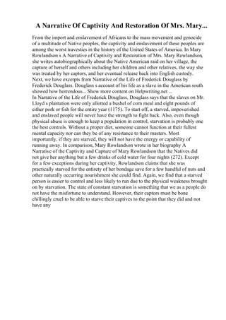 A Narrative Of Captivity And Restoration Of Mrs. Mary...
From the import and enslavement of Africans to the mass movement and genocide
of a multitude of Native peoples, the captivity and enslavement of these peoples are
among the worst travesties in the history of the United States of America. In Mary
Rowlandson s A Narrative of Captivity and Restoration of Mrs. Mary Rowlandson,
she writes autobiographically about the Native American raid on her village, the
capture of herself and others including her children and other relatives, the way she
was treated by her captors, and her eventual release back into English custody.
Next, we have excerpts from Narrative of the Life of Frederick Douglass by
Frederick Douglass. Douglass s account of his life as a slave in the American south
showed how horrendous... Show more content on Helpwriting.net ...
In Narrative of the Life of Frederick Douglass, Douglass says that the slaves on Mr.
Lloyd s plantation were only allotted a bushel of corn meal and eight pounds of
either pork or fish for the entire year (1175). To start off, a starved, impoverished
and enslaved people will never have the strength to fight back. Also, even though
physical abuse is enough to keep a population in control, starvation is probably one
the best controls. Without a proper diet, someone cannot function at their fullest
mental capacity nor can they be of any resistance to their masters. Most
importantly, if they are starved, they will not have the energy or capability of
running away. In comparison, Mary Rowlandson wrote in her biography A
Narrative of the Captivity and Capture of Mary Rowlandson that the Natives did
not give her anything but a few drinks of cold water for four nights (272). Except
for a few exceptions during her captivity, Rowlandson claims that she was
practically starved for the entirety of her bondage save for a few handful of nuts and
other naturally occurring nourishment she could find. Again, we find that a starved
person is easier to control and less likely to run due to the physical weakness brought
on by starvation. The state of constant starvation is something that we as a people do
not have the misfortune to understand. However, their captors must be bone
chillingly cruel to be able to starve their captives to the point that they did and not
have any
 