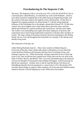 Foreshadowing In The Inspector Calls
The story, The Inspector Calls is set in the year 1912, in the Pre World War I Era in
a fictional place called Brumley, an industrial city in the north Midlands , which is
most likely located in England due to the author being an English playwright, and
the content of the play analysis the English society and hierarchy. At that time in
England, the reigning monarch was King George V, with the strong lingering
influence of the Edwardian Era in the people, named after Edward VII. At that time,
women were given slightly more social status than in previous times, and also
rallied and marched for a greater political and social power, and also more rights.
The workers were demanding more rights from their employers in factories and
corporations due to them being traditionally treated less well than other members of
society. The stage setting of the playin located in the house belonging to the Birling
family, the set is moved throughout the household, for example, in the dining room
and the living room.
The Characters of the play are:
Arthur Birling Husband, head of ... Show more content on Helpwriting.net ...
In the start of the play where Arthur talks about world politics, he says about the
current political situation with Germany that they have Everything to lose, and
nothing to gain by way . While historically, Germany had much to lose if they had
went to war, they would also have gained more if they had won the war such as the
lands of France, Russia, and Britain. This is an ironic foreshadowing as the character
conveys his thoughts of reassurances that nothing will happen, with his proof given
that he has experience . Another irony is that he said that Russia will always be
behindhand naturally from his perspective, a man living in 1912. But during 1945
onwards, Russia began to outgrow other countries, the worst and most behind country
started to become a World Superpower in the 1960s and to the modern
 
