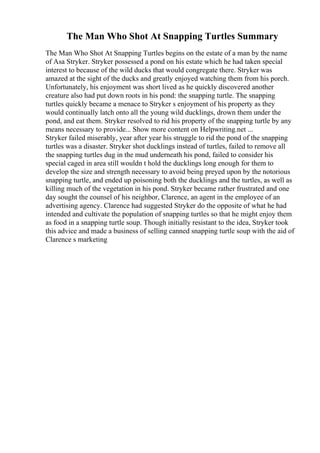 The Man Who Shot At Snapping Turtles Summary
The Man Who Shot At Snapping Turtles begins on the estate of a man by the name
of Asa Stryker. Stryker possessed a pond on his estate which he had taken special
interest to because of the wild ducks that would congregate there. Stryker was
amazed at the sight of the ducks and greatly enjoyed watching them from his porch.
Unfortunately, his enjoyment was short lived as he quickly discovered another
creature also had put down roots in his pond: the snapping turtle. The snapping
turtles quickly became a menace to Stryker s enjoyment of his property as they
would continually latch onto all the young wild ducklings, drown them under the
pond, and eat them. Stryker resolved to rid his property of the snapping turtle by any
means necessary to provide... Show more content on Helpwriting.net ...
Stryker failed miserably, year after year his struggle to rid the pond of the snapping
turtles was a disaster. Stryker shot ducklings instead of turtles, failed to remove all
the snapping turtles dug in the mud underneath his pond, failed to consider his
special caged in area still wouldn t hold the ducklings long enough for them to
develop the size and strength necessary to avoid being preyed upon by the notorious
snapping turtle, and ended up poisoning both the ducklings and the turtles, as well as
killing much of the vegetation in his pond. Stryker became rather frustrated and one
day sought the counsel of his neighbor, Clarence, an agent in the employee of an
advertising agency. Clarence had suggested Stryker do the opposite of what he had
intended and cultivate the population of snapping turtles so that he might enjoy them
as food in a snapping turtle soup. Though initially resistant to the idea, Stryker took
this advice and made a business of selling canned snapping turtle soup with the aid of
Clarence s marketing
 