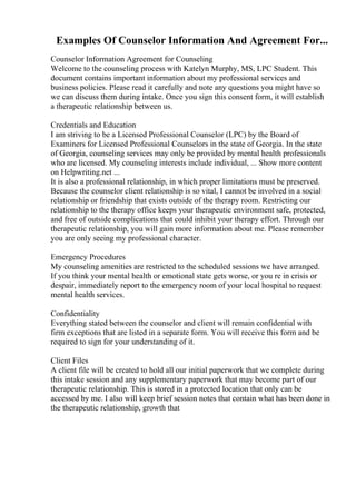 Examples Of Counselor Information And Agreement For...
Counselor Information Agreement for Counseling
Welcome to the counseling process with Katelyn Murphy, MS, LPC Student. This
document contains important information about my professional services and
business policies. Please read it carefully and note any questions you might have so
we can discuss them during intake. Once you sign this consent form, it will establish
a therapeutic relationship between us.
Credentials and Education
I am striving to be a Licensed Professional Counselor (LPC) by the Board of
Examiners for Licensed Professional Counselors in the state of Georgia. In the state
of Georgia, counseling services may only be provided by mental health professionals
who are licensed. My counseling interests include individual, ... Show more content
on Helpwriting.net ...
It is also a professional relationship, in which proper limitations must be preserved.
Because the counselor client relationship is so vital, I cannot be involved in a social
relationship or friendship that exists outside of the therapy room. Restricting our
relationship to the therapy office keeps your therapeutic environment safe, protected,
and free of outside complications that could inhibit your therapy effort. Through our
therapeutic relationship, you will gain more information about me. Please remember
you are only seeing my professional character.
Emergency Procedures
My counseling amenities are restricted to the scheduled sessions we have arranged.
If you think your mental health or emotional state gets worse, or you re in crisis or
despair, immediately report to the emergency room of your local hospital to request
mental health services.
Confidentiality
Everything stated between the counselor and client will remain confidential with
firm exceptions that are listed in a separate form. You will receive this form and be
required to sign for your understanding of it.
Client Files
A client file will be created to hold all our initial paperwork that we complete during
this intake session and any supplementary paperwork that may become part of our
therapeutic relationship. This is stored in a protected location that only can be
accessed by me. I also will keep brief session notes that contain what has been done in
the therapeutic relationship, growth that
 