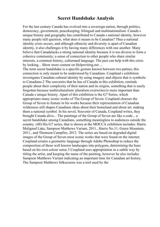 Secret Handshake Analysis
For the last century Canada has evolved into a sovereign nation, through politics,
democracy, government, peacekeeping, bilingual and multinationalism. Canada s
unique history and geography has contributed to Canada s national identity, however
many people still question, what does it means to be Canadian? Thus a national
identity crisis occurs, and although ethnicity and diversity is apart of Canadian
identity, it also challenges it by having many differences with one another. Many
believe that Canadalacks a strong national identity because it is too diverse to form a
cohesive community; a sense of connection to other people who share similar
interests, a common history, cultureand language. The past can help with this crisis
by looking... Show more content on Helpwriting.net ...
The term secret handshake is a specific gesture known between two parties; this
connection is only meant to be understood by Canadians. Coupland s exhibition
investigates Canadian cultural identity by using imagery and objects that is symbolic
to Canadians.2 The souvenirs that he has of Canada in this exhibition, reminds
people about their complexity of their nation and its origins, something that is easily
forgotten because multiculturalism/ pluralism overwrites/is more important than
Canada s unique history. Apart of this exhibition is the G7 Series, which
appropriates many iconic works of The Group of Seven. Coupland chooses the
Group of Seven to feature in his works because their representation of Canadian
wilderness still shapes Canadians ideas about their homeland and about art, making
them a national symbol. In his novel, Souvenir of Canada, Coupland writes, they
brought Canada alive... The paintings of the Group of Seven are like a code... a
secret handshake among Canadians, something meaningless to audiences outside the
country. (48) His G7 series, that is shown at the MOCCA exhibition includes: Harris
Maligned Lake, Sampson Matthews Variant, 2011., Harris No.11, Green Mountain,
2011., and Thomson Campfire, 2013. The series are based on degraded digital
images of the Group of Seven most iconic works that were found on the internet.
Coupland creates a geometric language through Adobe Photoshop to reduce the
composition of these well known landscapes into polygons, determining the hues
based on his own colour sense.3 Coupland uses appropriation in a subtle way by
titling the artist, and keeping the name of the painting, however he also includes
Sampson Matthews Variant indicating an important time for Canadian art history.
The Sampson Matthews Silkscreens was a tool used by the
 