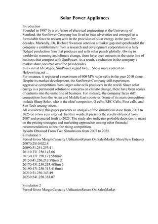 Solar Power Appliances
Introduction
Founded in 1987 by a professor of electrical engineering at the University of
Stanford, the SunPower Company has lived to beat adversities and emerged as a
formidable force to reckon with in the provision of solar energy in the past few
decades. Markedly, Dr. Richard Swanson acted on a market gap and spearheaded the
company s establishment from a research and development corporation to a fully
fledged production firm that produces and sells solar panels globally. Owing to
worldwide warming and climate change, there have been entrants in the same line of
business that compete with SunPower. As a result, a reduction in the company s
market share occurred over the past decades.
In its initial life stages, SunPower signed two ... Show more content on
Helpwriting.net ...
For instance, it registered a maximum of 600 MW solar cells in the year 2010 alone.
Despite its marked development, the SunPower Company still experiences
aggressive competition from larger solar cells producers in the world. Since solar
energy is a permanent solution to concerns on climate change, there have been scores
of entrants into the same line of business. For instance, the company faces stiff
competition from the Asian and Middle East countries. Some of its main competitors
include Sharp Solar, who is the chief competitor, Q cells, REC Cells, First cells, and
Sun Tech among others.
All considered, this paper presents an analysis of the simulations done from 2007 to
2025 on a two year interval. In other words, it presents the results obtained from
2007 and projected forth to 2023. The study also indicates probable decisions to make
on the pricing strategies and marketing approaches among other financial
recommendations to beat the rising competition.
Results Obtained From Two Simulations from 2007 to 2025
Simulation 1
Period Gross MarginCapacity UtilizationReturn On SalesMarket ShareNew Entrants
20070.2810.022.4
20090.31.251.253.41
20110.331.250.143.66
20130.371.250.173.58firm1
20150.41.250.213.58firm 2
20170.431.250.253.48firm 3
20190.471.250.313.41firm4
20210.51.250.343.49
20230.541.250.383.07
Simulation 2
Period Gross MarginCapacity UtilizationReturn On SalesMarket
 