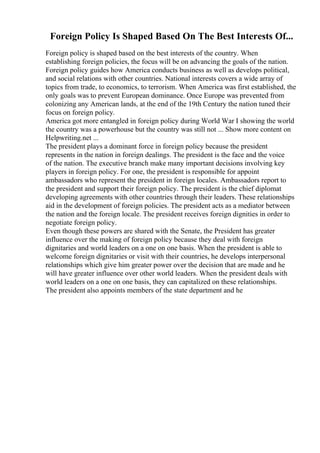 Foreign Policy Is Shaped Based On The Best Interests Of...
Foreign policy is shaped based on the best interests of the country. When
establishing foreign policies, the focus will be on advancing the goals of the nation.
Foreign policy guides how America conducts business as well as develops political,
and social relations with other countries. National interests covers a wide array of
topics from trade, to economics, to terrorism. When America was first established, the
only goals was to prevent European dominance. Once Europe was prevented from
colonizing any American lands, at the end of the 19th Century the nation tuned their
focus on foreign policy.
America got more entangled in foreign policy during World War I showing the world
the country was a powerhouse but the country was still not ... Show more content on
Helpwriting.net ...
The president plays a dominant force in foreign policy because the president
represents in the nation in foreign dealings. The president is the face and the voice
of the nation. The executive branch make many important decisions involving key
players in foreign policy. For one, the president is responsible for appoint
ambassadors who represent the president in foreign locales. Ambassadors report to
the president and support their foreign policy. The president is the chief diplomat
developing agreements with other countries through their leaders. These relationships
aid in the development of foreign policies. The president acts as a mediator between
the nation and the foreign locale. The president receives foreign dignities in order to
negotiate foreign policy.
Even though these powers are shared with the Senate, the President has greater
influence over the making of foreign policy because they deal with foreign
dignitaries and world leaders on a one on one basis. When the president is able to
welcome foreign dignitaries or visit with their countries, he develops interpersonal
relationships which give him greater power over the decision that are made and he
will have greater influence over other world leaders. When the president deals with
world leaders on a one on one basis, they can capitalized on these relationships.
The president also appoints members of the state department and he
 
