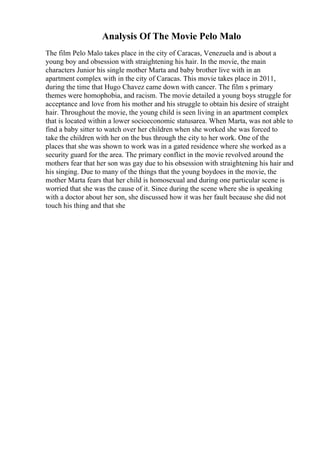 Analysis Of The Movie Pelo Malo
The film Pelo Malo takes place in the city of Caracas, Venezuela and is about a
young boy and obsession with straightening his hair. In the movie, the main
characters Junior his single mother Marta and baby brother live with in an
apartment complex with in the city of Caracas. This movie takes place in 2011,
during the time that Hugo Chavez came down with cancer. The film s primary
themes were homophobia, and racism. The movie detailed a young boys struggle for
acceptance and love from his mother and his struggle to obtain his desire of straight
hair. Throughout the movie, the young child is seen living in an apartment complex
that is located within a lower socioeconomic statusarea. When Marta, was not able to
find a baby sitter to watch over her children when she worked she was forced to
take the children with her on the bus through the city to her work. One of the
places that she was shown to work was in a gated residence where she worked as a
security guard for the area. The primary conflict in the movie revolved around the
mothers fear that her son was gay due to his obsession with straightening his hair and
his singing. Due to many of the things that the young boydoes in the movie, the
mother Marta fears that her child is homosexual and during one particular scene is
worried that she was the cause of it. Since during the scene where she is speaking
with a doctor about her son, she discussed how it was her fault because she did not
touch his thing and that she
 