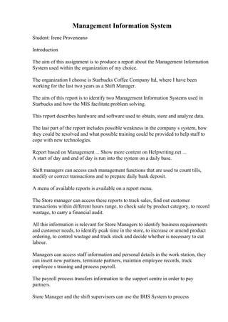 Management Information System
Student: Irene Provenzano
Introduction
The aim of this assignment is to produce a report about the Management Information
System used within the organization of my choice.
The organization I choose is Starbucks Coffee Company ltd, where I have been
working for the last two years as a Shift Manager.
The aim of this report is to identify two Management Information Systems used in
Starbucks and how the MIS facilitate problem solving.
This report describes hardware and software used to obtain, store and analyze data.
The last part of the report includes possible weakness in the company s system, how
they could be resolved and what possible training could be provided to help staff to
cope with new technologies.
Report based on Management ... Show more content on Helpwriting.net ...
A start of day and end of day is run into the system on a daily base.
Shift managers can access cash management functions that are used to count tills,
modify or correct transactions and to prepare daily bank deposit.
A menu of available reports is available on a report menu.
The Store manager can access these reports to track sales, find out customer
transactions within different hours range, to check sale by product category, to record
wastage, to carry a financial audit.
All this information is relevant for Store Managers to identify business requirements
and customer needs, to identify peak time in the store, to increase or amend product
ordering, to control wastage and track stock and decide whether is necessary to cut
labour.
Managers can access staff information and personal details in the work station, they
can insert new partners, terminate partners, maintain employee records, track
employee s training and process payroll.
The payroll process transfers information to the support centre in order to pay
partners.
Store Manager and the shift supervisors can use the IRIS System to process
 