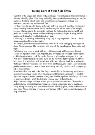 Taking Care of Your Skin Essay
Our skin is the largest part of our body and needs constant care and miniaturization to
achieve a healthy glow. First thing to healthy looking skin is maintaining an internal
regimen; drinking lots of water and eating fruits and veggies will keep skin
nourished, moisturized and blemish free.
For body moisturize after taking a shower, and your skin will maintain its elasticity
always feeling soft and moist. Facial routines require a little more effort simply
because of exposure to the elements. Between the hot sun, the freezing cold, and
pollution establishing an extra effort will keep skin in top shape. Starting a daily
regimen will develop youthful skin at any age.
Cleansing skin morning and evening every day is very important. Find a ... Show
more content on Helpwriting.net ...
It s simple, just cut two cucumber slices about 1/8th thick and apply onto eyes for
about fifteen minutes. The cucumber will nourish the eyes keeping them moist and
tight.
Exfoliating skin once, a week with an exfoliating mask will keep deep dirt out.
Masks are a part of simple skin regimen, and are necessary for deep cleansing and
exfoliating dead skin. Look for masks that are gentle and go with your skin type.
Plan a hot bubble bath and a facial mask on the weekend before going out. If you
have acne skin, exfoliate with an AHA or a BHA exfoliates. Look for a moisturizer
that is good for oily skin and stay away from fried foods, and sugar. Many skin care
products on the market cater to Acne skin, using specialty products will help you get
rid of this problem.
Your basic skin care looks like this: Day, cleanse skin in the morning apply toner,
moisturizer, and eye cream. Once having applied these put a concealer if needed,
light make up and pressed powder. Apply eye shadow, eyeliner and always take care
of eyebrows. Finally apply lipstick and you are ready to face the day.
Night, remove all eye makeups with a gentle eye makeup remover. Cleanse face,
and moisturize with night cream. Once a week use a mask and an eye treatment.
Keep this up every day and your skin will have a healthy glow, and wrinkle free for a
long time. Please note that if you are over the age of forty anti age moisturizers will
help keep skin
 