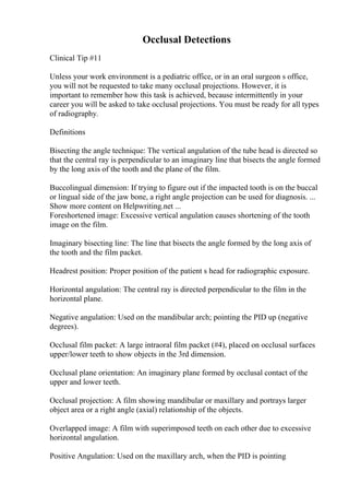 Occlusal Detections
Clinical Tip #11
Unless your work environment is a pediatric office, or in an oral surgeon s office,
you will not be requested to take many occlusal projections. However, it is
important to remember how this task is achieved, because intermittently in your
career you will be asked to take occlusal projections. You must be ready for all types
of radiography.
Definitions
Bisecting the angle technique: The vertical angulation of the tube head is directed so
that the central ray is perpendicular to an imaginary line that bisects the angle formed
by the long axis of the tooth and the plane of the film.
Buccolingual dimension: If trying to figure out if the impacted tooth is on the buccal
or lingual side of the jaw bone, a right angle projection can be used for diagnosis. ...
Show more content on Helpwriting.net ...
Foreshortened image: Excessive vertical angulation causes shortening of the tooth
image on the film.
Imaginary bisecting line: The line that bisects the angle formed by the long axis of
the tooth and the film packet.
Headrest position: Proper position of the patient s head for radiographic exposure.
Horizontal angulation: The central ray is directed perpendicular to the film in the
horizontal plane.
Negative angulation: Used on the mandibular arch; pointing the PID up (negative
degrees).
Occlusal film packet: A large intraoral film packet (#4), placed on occlusal surfaces
upper/lower teeth to show objects in the 3rd dimension.
Occlusal plane orientation: An imaginary plane formed by occlusal contact of the
upper and lower teeth.
Occlusal projection: A film showing mandibular or maxillary and portrays larger
object area or a right angle (axial) relationship of the objects.
Overlapped image: A film with superimposed teeth on each other due to excessive
horizontal angulation.
Positive Angulation: Used on the maxillary arch, when the PID is pointing
 