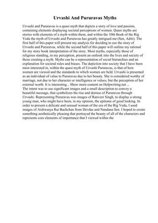 Urvashi And Pururavas Myths
Urvashi and Pururavas is a quasi myth that depicts a story of love and passion,
containing elements displaying societal perceptions of women. Quasi myths are
stories with elements of a myth within them, and within the 10th Book of the Rig
Veda the myth of Urvashi and Pururavas has greatly intrigued me (Sen, Aditi). The
first half of this paper will present my analysis for deciding to use the story of
Urvashi and Pururavas, while the second half of this paper will outline my rational
for my story book interpretation of the story. Most myths, especially those of
religious standing, in my perception, present an outlook into the lives and society of
those creating a myth. Myths can be a representation of social hierarchies and an
explanation for societal rules and biases. The depiction into society that I have been
most interested in, within the quasi myth of Urvashi Pururavas, is that of how
women are viewed and the standards to which women are held. Urvashi is presented
as an individual of value to Pururavas due to her beauty. She is considered worthy of
marriage, not due to her character or intelligence or values, but the perception of her
external worth. It is interesting... Show more content on Helpwriting.net ...
The intent was to use significant images and a small description to convey a
beautiful message, that symbolizes the rise and demise of Pururavas through
Urvashi. Representing Pururavas was images of Ranveer Singh, to display a strong
young man, who might have been, in my opinion, the epitome of good looking. In
order to present a delicate and sensual woman of the era of the Rig Veda, I used
images of Aishwarya Rai Bachchan from Devdas and Nandana Sen. I hoped to create
something aesthetically pleasing that portrayed the beauty of all of the characters and
represents core elements of importance that I viewed within the
 