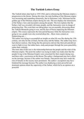The Turkish Letters Essay
The Turkish letters date back to 1555 1562, and is referencing the Ottoman empire s
progression to the throne. During this time, the state building of the Ottoman empire
was increasing and expanding immensely, due to Suleiman s rule. Suleiman led the
golden age of the Ottoman empire during his rule. The text displays the interactions
of the Sultan s laws and encounters among the people. The text explains that the
Sultan s hall was crowded with many people, and the Janissaries were in charge of
protecting him. The event that was taking place was an assembly discussing about
the Turkish Monarchs going to war, and the fear of Persia impacting the Ottoman
empire. This source represents the time period because while the Janissaries were
going to war, people were also worried about the... Show more content on
Helpwriting.net ...
The author was trying to accomplish an insight on what life was like during the 15th
century, not only for the civilians, but the army and the Sultan. The author may have
had ulterior motives. One being that the janissaries did not like their job and did not
want to fight in war, but rather learn, study,and prosper through the years peacefully,
rather than violently.
The main idea of this text is the relationship between the people and the ruler of the
Ottoman empire. The point the author was trying to make was made clear that the
people living in the Ottoman Empire were concerned for their empire during war,
and there ruler s succession on the throne.The author s background may have effect
on the message, because if the author was female, That person may have made the
role of females in the society more prominent. The author s occupation may have
hindered the message because The author was displaying a more powerful and
dominant opinion about the superiority of the Sultan, which led to an opinion on a
powerful
 