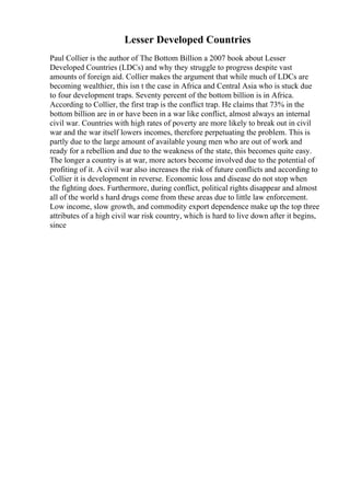 Lesser Developed Countries
Paul Collier is the author of The Bottom Billion a 2007 book about Lesser
Developed Countries (LDCs) and why they struggle to progress despite vast
amounts of foreign aid. Collier makes the argument that while much of LDCs are
becoming wealthier, this isn t the case in Africa and Central Asia who is stuck due
to four development traps. Seventy percent of the bottom billion is in Africa.
According to Collier, the first trap is the conflict trap. He claims that 73% in the
bottom billion are in or have been in a war like conflict, almost always an internal
civil war. Countries with high rates of poverty are more likely to break out in civil
war and the war itself lowers incomes, therefore perpetuating the problem. This is
partly due to the large amount of available young men who are out of work and
ready for a rebellion and due to the weakness of the state, this becomes quite easy.
The longer a country is at war, more actors become involved due to the potential of
profiting of it. A civil war also increases the risk of future conflicts and according to
Collier it is development in reverse. Economic loss and disease do not stop when
the fighting does. Furthermore, during conflict, political rights disappear and almost
all of the world s hard drugs come from these areas due to little law enforcement.
Low income, slow growth, and commodity export dependence make up the top three
attributes of a high civil war risk country, which is hard to live down after it begins,
since
 