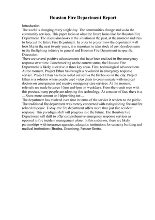 Houston Fire Department Report
Introduction
The world is changing every single day. The communities change and so do the
community services. This paper looks at what the future looks like for Houston Fire
Department. The discussion looks at the situation in the past, at the moment and tries
to forecast the future Fire Department. In order to project how the department will
look like in the next twenty years, it is important to take stock of past developments
in the firefighting industry in general and Houston Fire Department in specific.
Discussion
There are several positive advancements that have been realized in fire emergency
response over time. Benchmarking on the current status, the Houston Fire
Department is likely to evolve in three key areas. First, technological advancement.
At the moment, Project Ethan has brought a revolution in emergency response
service. Project Ethan has been rolled out across the firehouses in the city. Project
Ethan is a solution where people used video chats to communicate with medical
doctors on emergencies and receive emergency care services. At the moment,
referrals are made between 10am and 6pm on weekdays. From the trends seen with
this product, many people are adopting this technology. As a matter of fact, there is a
... Show more content on Helpwriting.net ...
The department has evolved over time in terms of the service it renders to the public.
The traditional fire department was merely concerned with extinguishing fire and fire
related response. Today, the fire department offers more than just fire accident
response. This paradigm shift will progress into the future. The Houston Fire
Department will shift to offer comprehensive emergency response services as
opposed to fire incident management alone. In this endeavor, there are likely
partnerships with insurance agencies, education institutions for capacity building and
medical institutions (Bratina, Greenberg, Pasteur Grotta,
 