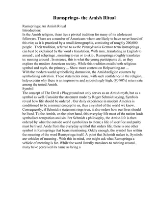 Rumspringa- the Amish Ritual
Rumspringa: An Amish Ritual
Introduction:
In the Amish religion, there lies a pivotal tradition for many of its adolescent
followers. There are a number of Americans whom are likely to have never heard of
this rite; as it is practiced by a small demographic, consisting of roughly 200,000
people . Their tradition, referred to as the Pennsylvania German term Rumspringa ,
can best be explained by the word s translation. With rum , translating in English to
around , and schpringe , meaning to run or to skip , Rumspringa roughly translates
to: running around . In essence, this is what the young participants do, as they
explore the modern American society. While this tradition entails both religious
symbol and myth, the primary ... Show more content on Helpwriting.net ...
With the modern world symbolizing damnation, the Amishreligion counters by
symbolizing salvation. These statements alone, with such confidence in the religion,
help explain why there is an impressive and astonishingly high, (80 90%) return rate
among the tested Amish.
Symbol
The concept of The Devil s Playground not only serves as an Amish myth, but as a
symbol as well. Consider the statement made by Roger Schmidt saying, Symbols
reveal how life should be ordered . Our daily experience in modern America is
conditioned to be a normal concept to us, thus a symbol of the world we know.
Consequently, if Schmidt s statement rings true, it also orders how our lives should
be lived. To the Amish, on the other hand, this everyday life most of the nation leads
symbolizes temptation and sin. Per Schmidt s philosophy, the Amish life is then
ordered by what the outside world symbolizes to them; a life of sacrifice and purity
must be lived. Aside from the everyday symbol that orders life, there is one other
symbol in Rumspringa that bears mentioning. Oddly enough, the symbol lies within
the meaning of the word Rumspringa itself. A point that Schmidt makes is, Symbols
are vehicles of meaning . With this in mind, one might ask what Rumspringa a
vehicle of meaning is for. While the word literally translates to running around ,
many have perceived its name as being a
 