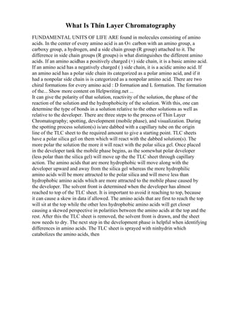 What Is Thin Layer Chromatography
FUNDAMENTAL UNITS OF LIFE ARE found in molecules consisting of amino
acids. In the center of every amino acid is an О± carbon with an amino group, a
carboxy group, a hydrogen, and a side chain group (R group) attached to it. The
difference in side chain groups (R groups) is what distinguishes the different amino
acids. If an amino acidhas a positively charged (+) side chain, it is a basic amino acid.
If an amino acid has a negatively charged ( ) side chain, it is a acidic amino acid. If
an amino acid has a polar side chain its categorized as a polar amino acid, and if it
had a nonpolar side chain is is categorized as a nonpolar amino acid. There are two
chiral formations for every amino acid : D formation and L formation. The formation
of the... Show more content on Helpwriting.net ...
It can give the polarity of that solution, reactivity of the solution, the phase of the
reaction of the solution and the hydrophobicity of the solution. With this, one can
determine the type of bonds in a solution relative to the other solutions as well as
relative to the developer. There are three steps to the process of Thin Layer
Chromatography; spotting, development (mobile phase), and visualization. During
the spotting process solution(s) is/are dabbed with a capillary tube on the origin
line of the TLC sheet to the required amount to give a starting point. TLC sheets
have a polar silica gel on them which will react with the dabbed solution(s). The
more polar the solution the more it will react with the polar silica gel. Once placed
in the developer tank the mobile phase begins, as the somewhat polar developer
(less polar than the silica gel) will move up the the TLC sheet through capillary
action. The amino acids that are more hydrophobic will move along with the
developer upward and away from the silica gel whereas the more hydrophilic
amino acids will be more attracted to the polar silica and will move less than
hydrophobic amino acids which are more attracted to the mobile phase caused by
the developer. The solvent front is determined when the developer has almost
reached to top of the TLC sheet. It is important to avoid it reaching to top, because
it can cause a skew in data if allowed. The amino acids that are first to reach the top
will sit at the top while the other less hydrophobic amino acids will get closer
causing a skewed perspective in polarities between the amino acids at the top and the
rest. After this the TLC sheet is removed, the solvent front is drawn, and the sheet
now needs to dry. The next step in the development phase is helpful when identifying
differences in amino acids. The TLC sheet is sprayed with ninhydrin which
catabolizes the amino acids, then
 