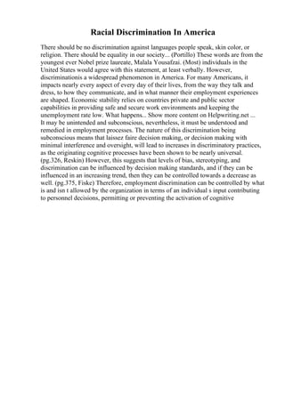 Racial Discrimination In America
There should be no discrimination against languages people speak, skin color, or
religion. There should be equality in our society... (Portillo) These words are from the
youngest ever Nobel prize laureate, Malala Yousafzai. (Most) individuals in the
United States would agree with this statement, at least verbally. However,
discriminationis a widespread phenomenon in America. For many Americans, it
impacts nearly every aspect of every day of their lives, from the way they talk and
dress, to how they communicate, and in what manner their employment experiences
are shaped. Economic stability relies on countries private and public sector
capabilities in providing safe and secure work environments and keeping the
unemployment rate low. What happens... Show more content on Helpwriting.net ...
It may be unintended and subconscious, nevertheless, it must be understood and
remedied in employment processes. The nature of this discrimination being
subconscious means that laissez faire decision making, or decision making with
minimal interference and oversight, will lead to increases in discriminatory practices,
as the originating cognitive processes have been shown to be nearly universal.
(pg.326, Reskin) However, this suggests that levels of bias, stereotyping, and
discrimination can be influenced by decision making standards, and if they can be
influenced in an increasing trend, then they can be controlled towards a decrease as
well. (pg.375, Fiske) Therefore, employment discrimination can be controlled by what
is and isn t allowed by the organization in terms of an individual s input contributing
to personnel decisions, permitting or preventing the activation of cognitive
 