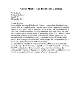 Goblin Market And The Bloody Chamber
Nicole Broeke
Professor C. Brady
English 201
4 December 2014
Female Heroism
In both Goblin Market and The Bloody Chamber , women face objectification as
pornographic objects whose solitary purpose is to be a man s appealing possession.
Evidently, the objectification of women impacted the way each author constructed
their texts. Feminist movements aiming to undermine these rigid female and male
roles are prominent in the time period of both literary works. Both Christina Rossetti
and Angela Carter use strange worlds to differentiate from the typical fairy tale s
predictable conclusion and instead make a statement through the use of a female
heroine. Both literary works contrast the archetypal idea that a man must always be
the savior ... Show more content on Helpwriting.net ...
In Goblin Market, when Laura is infected with the goblin s poisonous fruits her
sister [stands] in deadly peril to do her good, and win the fiery antidote . (Rossetti,
558 559) Evidently, the relentless bravery Lizzie illustrates when facing the
violence and temptations of the goblins to save her sister s life is used by Rossetti to
provide an impression of power in female refusal to vigorous male
 