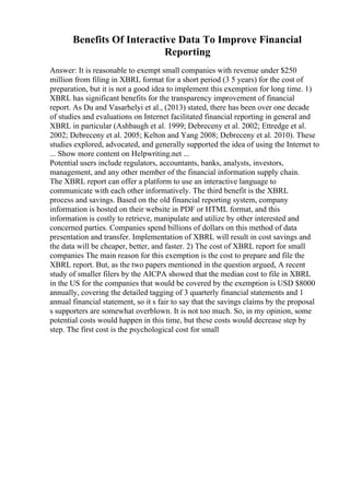 Benefits Of Interactive Data To Improve Financial
Reporting
Answer: It is reasonable to exempt small companies with revenue under $250
million from filing in XBRL format for a short period (3 5 years) for the cost of
preparation, but it is not a good idea to implement this exemption for long time. 1)
XBRL has significant benefits for the transparency improvement of financial
report. As Du and Vasarhelyi et al., (2013) stated, there has been over one decade
of studies and evaluations on Internet facilitated financial reporting in general and
XBRL in particular (Ashbaugh et al. 1999; Debreceny et al. 2002; Ettredge et al.
2002; Debreceny et al. 2005; Kelton and Yang 2008; Debreceny et al. 2010). These
studies explored, advocated, and generally supported the idea of using the Internet to
... Show more content on Helpwriting.net ...
Potential users include regulators, accountants, banks, analysts, investors,
management, and any other member of the financial information supply chain.
The XBRL report can offer a platform to use an interactive language to
communicate with each other informatively. The third benefit is the XBRL
process and savings. Based on the old financial reporting system, company
information is hosted on their website in PDF or HTML format, and this
information is costly to retrieve, manipulate and utilize by other interested and
concerned parties. Companies spend billions of dollars on this method of data
presentation and transfer. Implementation of XBRL will result in cost savings and
the data will be cheaper, better, and faster. 2) The cost of XBRL report for small
companies The main reason for this exemption is the cost to prepare and file the
XBRL report. But, as the two papers mentioned in the question argued, A recent
study of smaller filers by the AICPA showed that the median cost to file in XBRL
in the US for the companies that would be covered by the exemption is USD $8000
annually, covering the detailed tagging of 3 quarterly financial statements and 1
annual financial statement, so it s fair to say that the savings claims by the proposal
s supporters are somewhat overblown. It is not too much. So, in my opinion, some
potential costs would happen in this time, but these costs would decrease step by
step. The first cost is the psychological cost for small
 