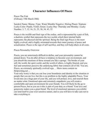 Character Influences Of Pisces
Pisces The Fish
(February 19th March 20th)
Sanskrit Name: Meena | Type: Water Mutable Negative | Ruling Planet: Neptune
Lucky Color: Purple, Violet, Green | Lucky Day: Thursday and Monday | Lucky
Number: 3, 7, 12, 16, 21, 25, 30, 34, 43, 52
Pisces is the twelfth and final sign of the zodiac, and is represented by a pair of fish,
a dualistic symbol that represents the two worlds which their internal battle
represents; the physical and the spiritual. Being the final sign Pisces is the most
highly evolved, and is highly orientated towards their inner journey of peace and
actualization. Pisces is the sign of self sacrifice, and they will help others at all costs.
Pisces Personality Overview
Pisces, you are notoriously difficult to define, and your personality cannot be
pinned down. You do after all have a tendency to become your environment, and
you absorb the emotions of those around you like a sponge. The border of your
self, the world, the spirit world, and the world of others, is highly blurred, and you
feel and sometimes perceive the underlying fabric that connects all of life. You are,
Pisces, an extremely spiritually evolved sign, ... Show more content on
Helpwriting.net ...
Your only worry is that you can lose your boundaries and identity to the situation or
people that you are live, but this is no problem to the highly adaptable Pisces. Your
loved ones are a huge part of your life, and you will protect, love, and nourish them
no matter what. Emotional open and extremely empathetic you will create a
comfortable and open environment for your friends. You will likely be the go to
person Pisces, but as you see it this is part of your duty as a friend. Your love and
generosity makes you a great friend. The level of emotional openness you exhibit
can lend itself to your over sensitive nature, and so you will have to take care not to
take everything to
 