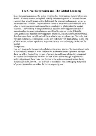 The Great Depression and The Global Economy
Since the great depression, the global economy has been facing a number of ups and
downs. With the markets being built rapidly and crashing down in the other instant,
elements that actually make up the skeleton of the international economy seems to
have correlated variables. These variables seems to have been correlated with each
other in numerous combinations and their correlation is what makes the market
fluctuate. The volatility of the global market becomes more apparent in times of
recessionwhen the correlation between variables like stocks, bonds, US dollar,
Euro, gold and oil becomes more apparent. Therefore, it is of paramount importance
that these correlated variables should be studied with a very keen eye. Since the link
between currencies, commodities, stocks an bonds runs very deep, change in any one
of them seems to have a profound impact on the rest hence changing the face of the
market.
Background:
One way to describe the correlation between the major assets of the international trade
is that it should be seen as what compels the market that create dynamics between
these variables. During long periods of prosperity and financial stability, players of
the international trade ease up about the risk of loss either through a systematic
underestimation of those risks, or a decline in their risk assessment tactics due to
increasing wealth, or both. This aversion to the idea of risk and keeping that period
of prosperity continuous makes the investors greedy, and
 