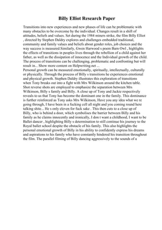 Billy Elliot Research Paper
Transitions into new experiences and new phases of life can be problematic with
many obstacles to be overcome by the individual. Changes result in a shift of
attitudes, beliefs and values. Set during the 1984 miners strike, the film Billy Elliot
, directed by Stephen Daldry explores and challenges embedded traditional,
community and family values and beliefs about gender roles, job choices and the
way success is measured.Similarly, Gwen Harwood s poem Barn Owl , highlights
the effects of transitions in peoples lives through the rebellion of a child against her
father, as well as the dissipation of innocence and the Individual growth of the child.
The process of transitions can be challenging, problematic and confronting but will
result in... Show more content on Helpwriting.net ...
Personal growth can be measured emotionally, spiritually, intellectually, culturally
or physically. Through the process of Billy s transitions he experiences emotional
and physical growth. Stephen Daldry illustrates this exploration of transitions
when Tony breaks out into a fight with Mrs Wilkinson around the kitchen table.
Shot reverse shots are employed to emphasize the separation between Mrs
Wilkinson, Billy s family and Billy. A close up of Tony and Jackie respectively
reveals to us that Tony has become the dominant one in the family. This dominance
is further reinforced as Tony asks Mrs Wilkinson, Have you any idea what we re
going through, I have been in a fucking cell all night and you coming round here
talking shite... He s only eleven for fuck sake . This then cuts to a close up of
Billy, who is behind a door, which symbolises the barrier between Billy and his
family as he claims innocently and ironically, I don t want a childhood, I want to be
Ballet dancer , highlighting Billy s determination to still continue his journey to the
Royal ballet school despite the obstacle of his family. This also highlights the
personal emotional growth of Billy in his ability to confidently express his dreams
and aspirations to his family who have constantly hindered his transition throughout
the film. The parallel filming of Billy dancing aggressively to the sounds of a
 