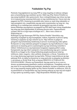 Naidudulot Ng Psp
Panimula Ang pagkakaroon ng isang PSP ay isang magaling at mahusay nabagay
para sa karamihanng mga manlalaro ng laro. Dahil ang (Play Station Portable) ay
ang unang handheld video gameconsole. Kaya walangalinlangan ang release ng mga
ito at isang pirasong masayang balita para sa mga manlalarong laro. Gayun man ang
paggamit ng PSP o tinatawag na poratable play station ay maari ding makaipikto sa
mga gumagamit nito, maapiktuhan ang pag aaral at pamumuhay ng isang tao. Ang
pasksang ito ay mahalaga para malaman ng gumagamit ang tama at maling
paraan.Mahalaga ang pagunawa ng paggamit ng PSP dahil maari nitong maapiktuhan
ang ating pag aaral pagtatarabaho at anumang gawaiin natin. Pagmeronkanito
syempre sikat ka sa mga tropa at kaibigan mo o... Show more content on
Helpwriting.net ...
Kahulugan ng mga Katawagan PSP Play Station Portable Teknolohiya ang
pagsulong at paglapat ng mga kasangkapan, makina, kagamitan at proseso upang
tumulong sa paglunas ng mga suliranin ng tao. Mga imbento at gadget na
ginagamit ang kailanlamang natuklasang na proseso at prinsipyong maka agham.
Kompyuter ay isang makinana ginagami tsa paggawa ng mga kalkulasyon o mga
operasyon na maaaring gawin sa pamamagitan ng mga terminong numerikal o
lohikal. Globalisasyon ay ang kaparaanan kungpaano nagiging global o pang
buongmundo ang mga lokal o pampook o kaya pambansang mga gawi o paraan.
Media Ito ay hinggil sa iba t ibang behikulong pangkomunikasyon tulad ng
telebisyon, radyo, magazin, video, pelikula, kompyuter, at iba pa. Tumutukoy rin
ito sa mga ahensyang nagrereport ng mga balita. Websayt isang koleksyon ng mga
pahinang Web, na tipikal na karaniwan sa isang particular na pangalan ng dominyo
o sub domain sa World Wide Web sa Internet DISENYO AT PARAAN NG
PANANALIKSIK 1.Disenyo ng Pananaliksik Ang pag aaral na ito ay ayon sa
disenyo ng pamamaraang quantitative analysis atcomparison. Tinangkang suriin ng
pag aaral na ito ang kasalukuyang kaalaman, damdamin, kaisipan at pananaw ng mga
tao sa mga maaaring maging epekto ng Play Station Poratable sa edukasyon. Nais rin
ng pananaliksik na masuportahan ang mga naunang pahayag ng mga nag aral tungkol
sa mga epekto ng nasabing usapin. 1.Mga Respondente Minabuti ng mga
 
