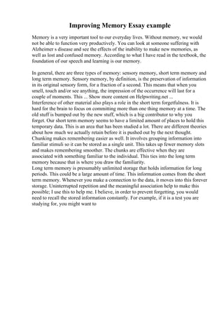 Improving Memory Essay example
Memory is a very important tool to our everyday lives. Without memory, we would
not be able to function very productively. You can look at someone suffering with
Alzheimer s disease and see the effects of the inability to make new memories, as
well as lost and confused memory. According to what I have read in the textbook, the
foundation of our speech and learning is our memory.
In general, there are three types of memory: sensory memory, short term memory and
long term memory. Sensory memory, by definition, is the preservation of information
in its original sensory form, for a fraction of a second. This means that when you
smell, touch and/or see anything, the impression of the occurrence will last for a
couple of moments. This ... Show more content on Helpwriting.net ...
Interference of other material also plays a role in the short term forgetfulness. It is
hard for the brain to focus on committing more than one thing memory at a time. The
old stuff is bumped out by the new stuff, which is a big contributor to why you
forget. Our short term memory seems to have a limited amount of places to hold this
temporary data. This is an area that has been studied a lot. There are different theories
about how much we actually retain before it is pushed out by the next thought.
Chunking makes remembering easier as well. It involves grouping information into
familiar stimuli so it can be stored as a single unit. This takes up fewer memory slots
and makes remembering smoother. The chunks are effective when they are
associated with something familiar to the individual. This ties into the long term
memory because that is where you draw the familiarity.
Long term memory is presumably unlimited storage that holds information for long
periods. This could be a large amount of time. This information comes from the short
term memory. Whenever you make a connection to the data, it moves into this forever
storage. Uninterrupted repetition and the meaningful association help to make this
possible; I use this to help me. I believe, in order to prevent forgetting, you would
need to recall the stored information constantly. For example, if it is a test you are
studying for, you might want to
 